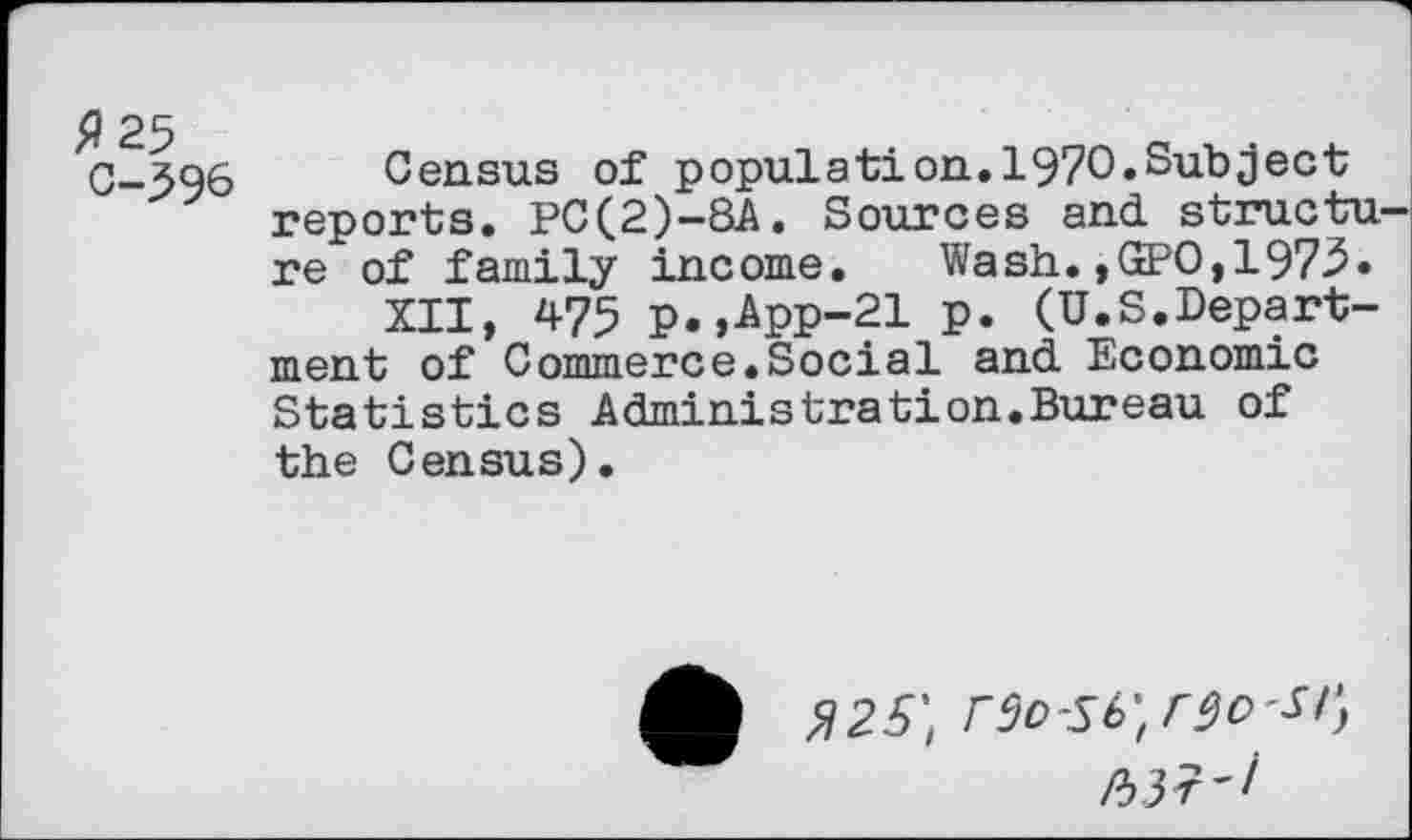 ﻿9 25 c-396
Census of population.1970.Subject reports. PC(2)-8A. Sources and structu re of family income. Wash.,GPO,1973.
XII, 475 p.,App-21 p. (U.S.Department of Commerce.Social and Economic Statistics Administration.Bureau of the Census).
$25',